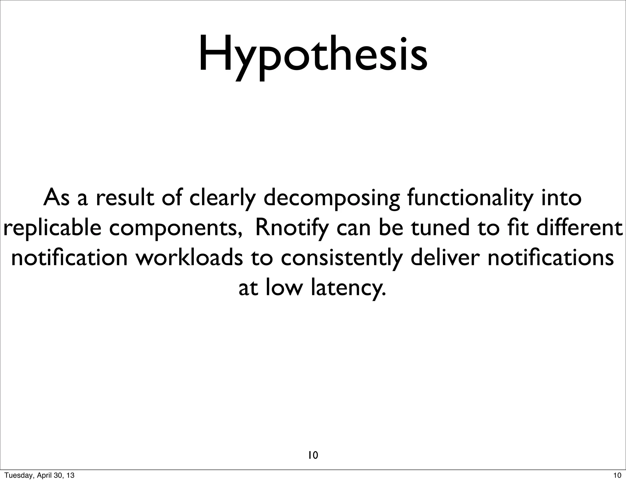 Hypothesis
As a result of clearly decomposing functionality into
replicable components, Rnotify can be tuned to ﬁt different
notiﬁcation workloads to consistently deliver notiﬁcations
at low latency.
10
10Tuesday, April 30, 13
 