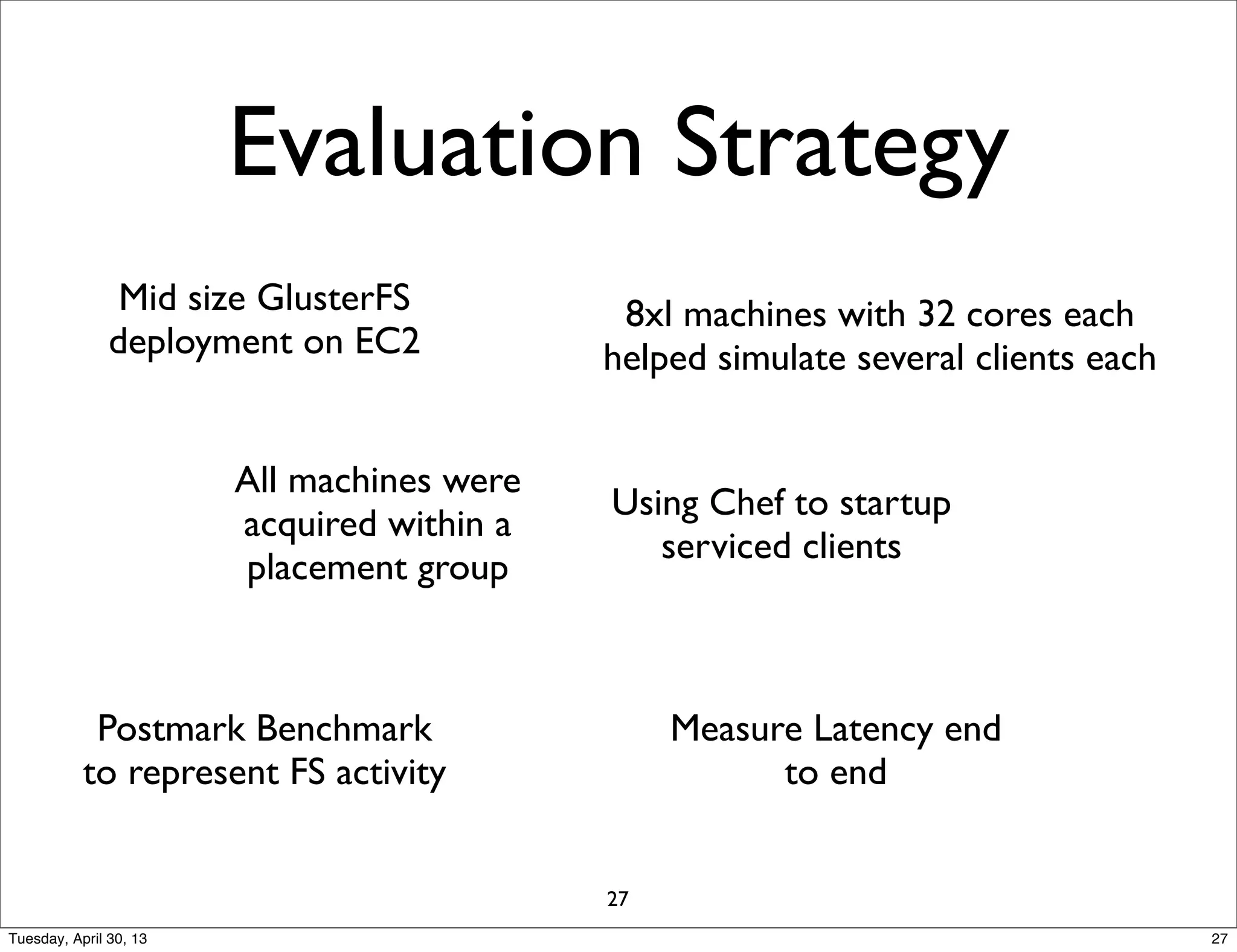 Evaluation Strategy
Mid size GlusterFS
deployment on EC2
Postmark Benchmark
to represent FS activity
Using Chef to startup
serviced clients
Measure Latency end
to end
8xl machines with 32 cores each
helped simulate several clients each
All machines were
acquired within a
placement group
27
27Tuesday, April 30, 13
 