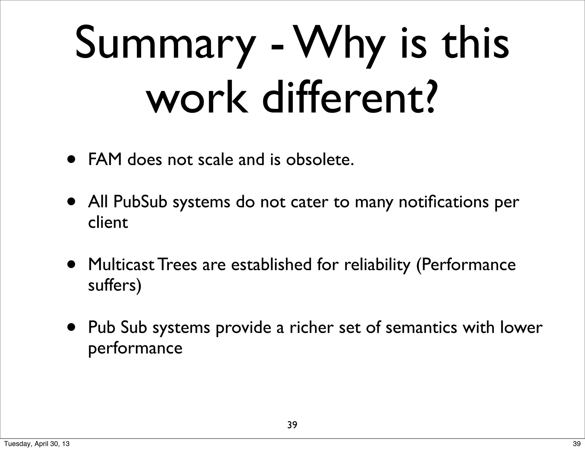 Summary - Why is this
work different?
• FAM does not scale and is obsolete.
• All PubSub systems do not cater to many notiﬁcations per
client
• Multicast Trees are established for reliability (Performance
suffers)
• Pub Sub systems provide a richer set of semantics with lower
performance
39
39Tuesday, April 30, 13
 