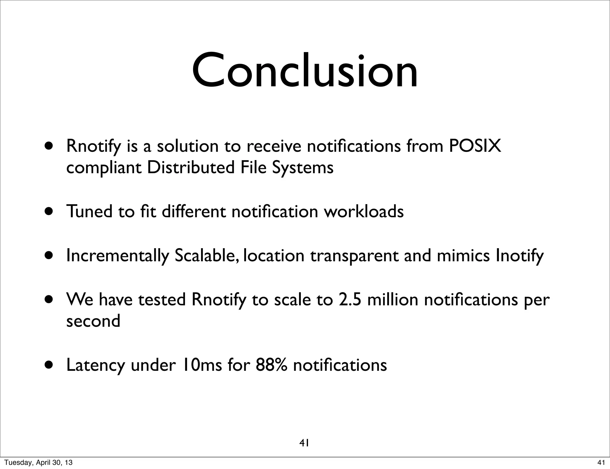 Conclusion
• Rnotify is a solution to receive notiﬁcations from POSIX
compliant Distributed File Systems
• Tuned to ﬁt different notiﬁcation workloads
• Incrementally Scalable, location transparent and mimics Inotify
• We have tested Rnotify to scale to 2.5 million notiﬁcations per
second
• Latency under 10ms for 88% notiﬁcations
41
41Tuesday, April 30, 13
 