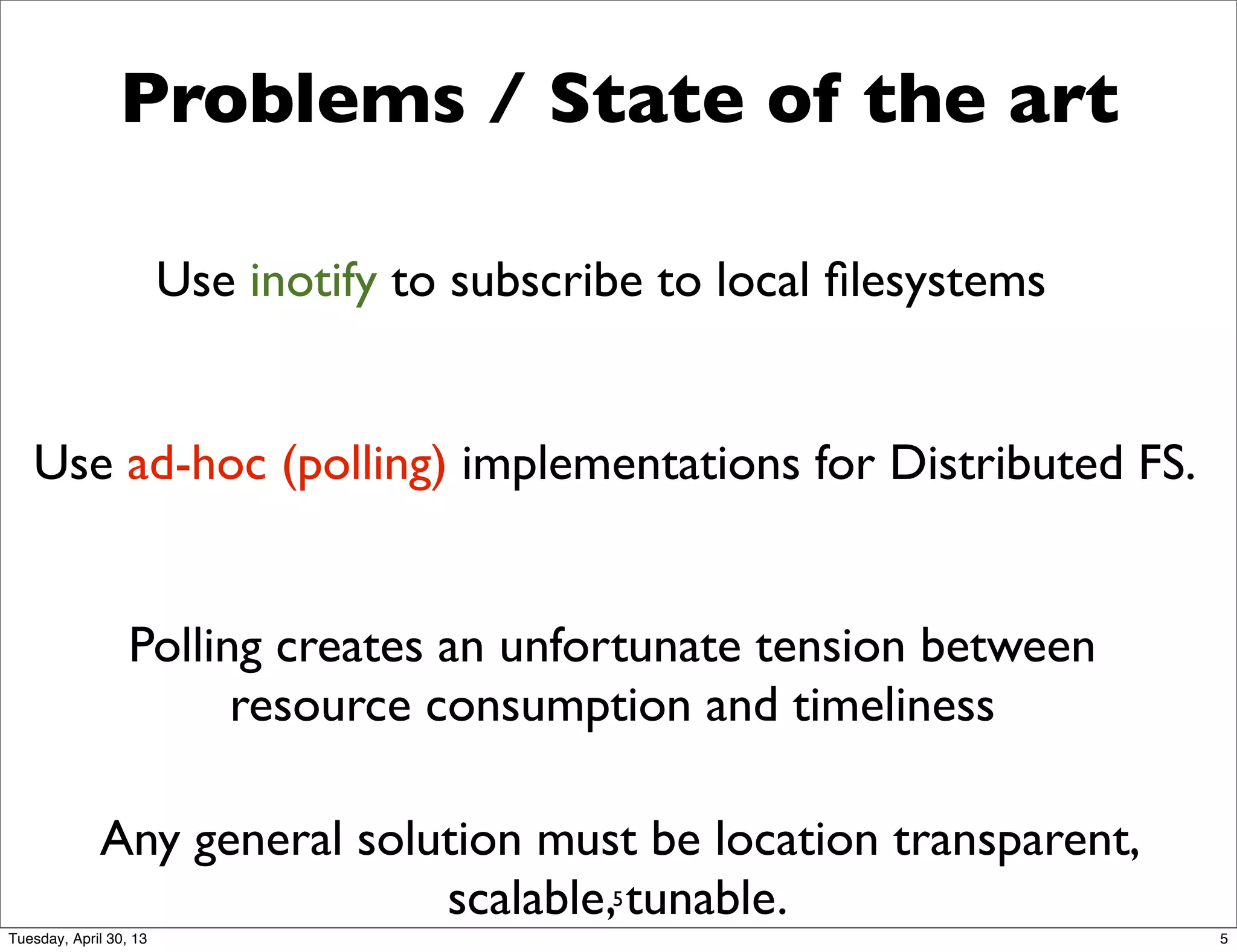 Problems / State of the art
Use ad-hoc (polling) implementations for Distributed FS.
Polling creates an unfortunate tension between
resource consumption and timeliness
Any general solution must be location transparent,
scalable, tunable.
Use inotify to subscribe to local ﬁlesystems
5
5Tuesday, April 30, 13
 