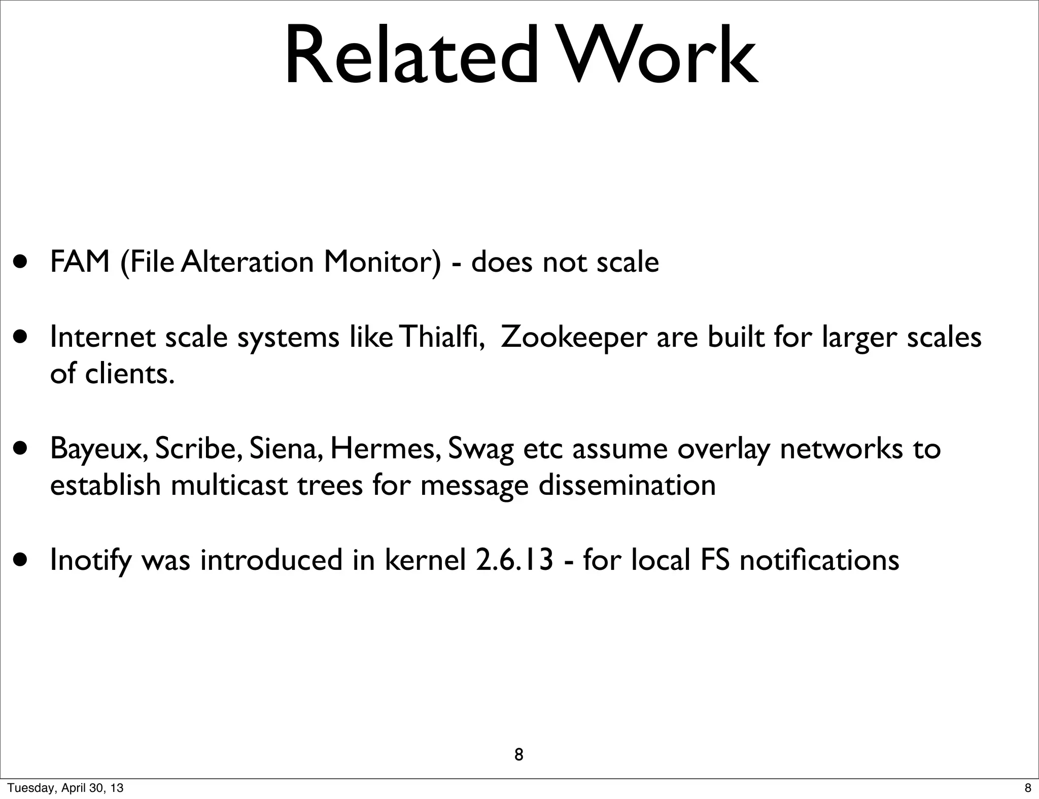 Related Work
• FAM (File Alteration Monitor) - does not scale
• Internet scale systems like Thialﬁ, Zookeeper are built for larger scales
of clients.
• Bayeux, Scribe, Siena, Hermes, Swag etc assume overlay networks to
establish multicast trees for message dissemination
• Inotify was introduced in kernel 2.6.13 - for local FS notiﬁcations
8
8Tuesday, April 30, 13
 