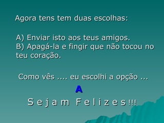 Agora tens tem duas escolhas: A) Enviar isto aos teus amigos. B) Apagá-la e fingir que não tocou no teu coração. Como vês .... eu escolhi a opção ...  A   S e j a m  F e l i z e s  !!! 