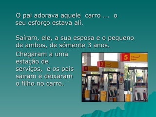 O pai adorava aquele  carro ...  o  seu esforço estava alí. Saíram, ele, a sua esposa e o pequeno de ambos, de sómente 3 anos. Chegaram a uma estação de serviços,  e os pais sairam e deixaram o filho no carro.   