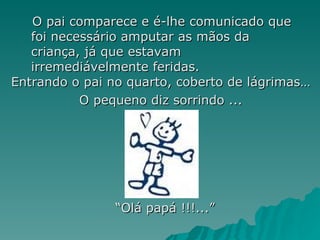 O pai comparece e é-lhe comunicado que foi necessário amputar as mãos da criança, já que estavam irremediávelmente feridas. Entrando o pai no quarto, coberto de lágrimas… O pequeno diz sorrindo ... “ Olá papá !!!...” 