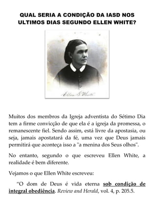 QUAL SERIA A CONDIÇÃO DA IASD NOS
ULTIMOS DIAS SEGUNDO ELLEN WHITE?

Muitos dos membros da Igreja adventista do Sétimo Dia
tem a firme convicção de que ela é a igreja da promessa, o
remanescente fiel. Sendo assim, está livre da apostasia, ou
seja, jamais apostatará da fé, uma vez que Deus jamais
permitirá que aconteça isso a "a menina dos Seus olhos".
No entanto, segundo o que escreveu Ellen White, a
realidade é bem diferente.
Vejamos o que Ellen White escreveu:
‚O dom de Deus é vida eterna sob condição de
integral obediência. Review and Herald, vol. 4, p. 205.5.

 