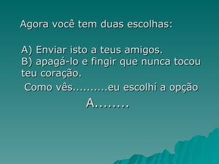 Agora você tem duas escolhas: A) Enviar isto a teus amigos. B) apagá-lo e fingir que nunca tocou teu coração. Como vês..........eu escolhí a opção  A........   