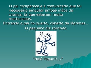 O pai comparece e é comunicado que foi necessário amputar ambas mãos da criança, já que estavam muito machucadas. Entrando o pai no quarto, coberto de lágrimas… O pequeno diz sorrindo “ Holá Papai!!!...” 