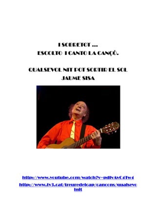 I SOBRETOT ...I SOBRETOT ...I SOBRETOT ...I SOBRETOT ...
ESCOLTO I CANTO LA CANÇÓESCOLTO I CANTO LA CANÇÓESCOLTO I CANTO LA CANÇÓESCOLTO I CANTO LA CANÇÓ....
QUALSEVOL NIT POT SORTIR EL SOLQUALSEVOL NIT POT SORTIR EL SOLQUALSEVOL NIT POT SORTIR EL SOLQUALSEVOL NIT POT SORTIR EL SOL
JAUME SISAJAUME SISAJAUME SISAJAUME SISA
http://www.youtubhttp://www.youtubhttp://www.youtubhttp://www.youtube.com/watch?v=pdlvAvC4Tw4e.com/watch?v=pdlvAvC4Tw4e.com/watch?v=pdlvAvC4Tw4e.com/watch?v=pdlvAvC4Tw4
http://www.tv3.cat/treuredelcap/cancons/qualsevohttp://www.tv3.cat/treuredelcap/cancons/qualsevohttp://www.tv3.cat/treuredelcap/cancons/qualsevohttp://www.tv3.cat/treuredelcap/cancons/qualsevo
lnitlnitlnitlnit
 