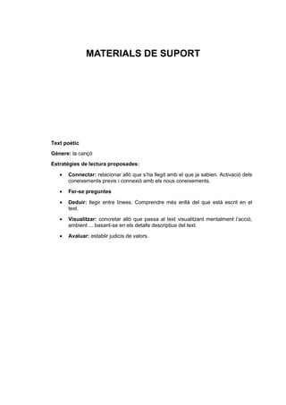 MATERIALS DE SUPORT
Text poètic
Gènere: la cançó
Estratègies de lectura proposades:
• Connectar: relacionar allò que s’ha llegit amb el que ja sabien. Activació dels
coneixements previs i connexió amb els nous coneixements.
• Fer-se preguntes
• Deduir: llegir entre línees. Comprendre més enllà del que està escrit en el
text.
• Visualitzar: concretar allò que passa al text visualitzant mentalment l’acció,
ambient ... basant-se en els detalls descriptius del text.
• Avaluar: establir judicis de valors.
 