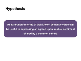 Hypothesis
Reattribution of terms of well known semantic verse can
be useful in expressing an agreed upon, mutual sentiment
shared by a common cohort.
 