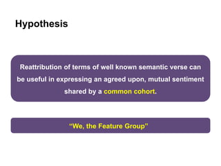 Hypothesis
Reattribution of terms of well known semantic verse can
be useful in expressing an agreed upon, mutual sentiment
shared by a common cohort.
“We, the Feature Group”
 