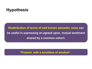 Hypothesis
Reattribution of terms of well known semantic verse can
be useful in expressing an agreed upon, mutual sentiment
shared by a common cohort.
“Present with a lunchbox of wisdom”
 