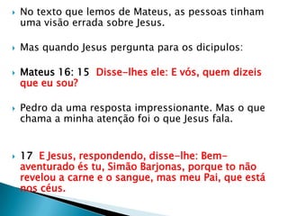 No texto que lemos de Mateus, as pessoas tinham uma visão errada sobre Jesus.Mas quando Jesus pergunta para os dicipulos:Mateus 16: 15  Disse-lhes ele: E vós, quem dizeis que eu sou?Pedro da uma resposta impressionante. Mas o que chama a minha atenção foi o que Jesus fala.17  E Jesus, respondendo, disse-lhe: Bem-aventurado és tu, Simão Barjonas, porque to não revelou a carne e o sangue, mas meu Pai, que está nos céus.