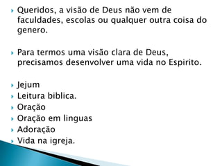 Queridos, a visão de Deus não vem de faculdades, escolas ou qualquer outra coisa do genero.Para termos uma visão clara de Deus, precisamos desenvolver uma vida no Espirito.Jejum Leitura biblica.OraçãoOração em linguasAdoração Vida na igreja.