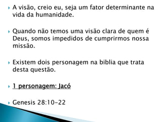 A visão, creio eu, seja um fator determinante na vida da humanidade.Quando não temos uma visão clara de quem é Deus, somos impedidos de cumprirmos nossa missão.Existem dois personagem na biblia que trata desta questão.1 personagem: JacóGenesis 28:10-22
