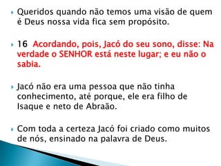 Queridos quando não temos uma visão de quem é Deus nossa vida fica sem propósito.16  Acordando, pois, Jacó do seu sono, disse: Na verdade o SENHOR está neste lugar; e eu não o sabia.Jacó não era uma pessoa que não tinha conhecimento, até porque, ele era filho de Isaque e neto de Abraão.Com toda a certeza Jacó foi criado como muitos de nós, ensinado na palavra de Deus.