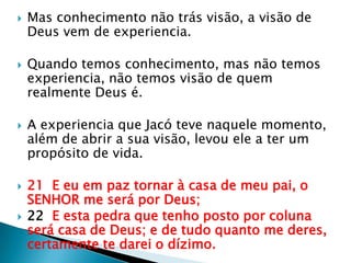 Mas conhecimento não trás visão, a visão de Deus vem de experiencia.Quando temos conhecimento, mas não temos experiencia, não temos visão de quem realmente Deus é.A experiencia que Jacó teve naquele momento, além de abrira sua visão, levou ele a ter um propósito de vida.21  E eu em paz tornar à casa de meu pai, o SENHOR me será por Deus;22  E esta pedra que tenho posto por coluna será casa de Deus; e de tudo quanto me deres, certamente te darei o dízimo.