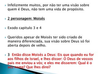 Infelizmente muitos, por não ter uma visão sobre quem é Deus, não tem uma vida de propósito.2 personagem: MoisésExodo capitulo 3 e 4Queridos apesar de Moisés ter sido criado de maneira diferenciada, sua visão sobre Deus só foi aberta depois de velho.3  Então disse Moisés a Deus: Eis que quando eu for aos filhos de Israel, e lhes disser: O Deus de vossos pais me enviou a vós; e eles me disserem: Qual é o seu nome? Que lhes direi?