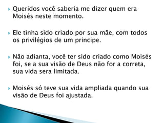 Queridos você saberia me dizer quem era Moisés neste momento.Ele tinha sido criado por sua mãe, com todos os privilégios de um principe.Não adianta, você ter sido criado como Moisés foi, se a sua visão de Deus não for a correta, sua vida sera limitada.Moisés só teve sua vida ampliada quando sua visão de Deus foi ajustada. 