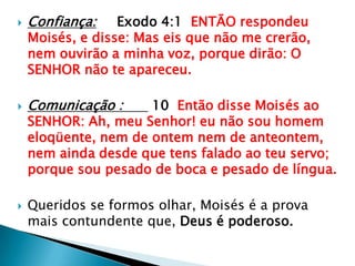 Confiança:Exodo 4:1  ENTÃO respondeu Moisés, e disse: Mas eis que não me crerão, nem ouvirão a minha voz, porque dirão: O SENHOR não te apareceu.Comunicação : 10  Então disse Moisés ao SENHOR: Ah, meu Senhor! eu não sou homem eloqüente, nem de ontem nem de anteontem, nem ainda desde que tens falado ao teu servo; porque sou pesado de boca e pesado de língua.Queridos se formos olhar, Moisés é a prova mais contundente que, Deus é poderoso.