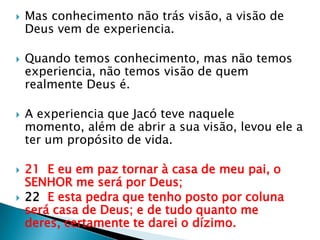 Mas conhecimento não trás visão, a visão de Deus vem de experiencia.Quando temos conhecimento, mas não temos experiencia, não temos visão de quem realmente Deus é.A experiencia que Jacó teve naquele momento, além de abrira sua visão, levou ele a ter um propósito de vida.21  E eu em paz tornar à casa de meu pai, o SENHOR me será por Deus;22  E esta pedra que tenho posto por coluna será casa de Deus; e de tudo quanto me deres, certamente te darei o dízimo.