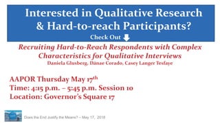 Does the End Justify the Means? – May 17, 2018
Interested in Qualitative Research
& Hard-to-reach Participants?
Recruiting Hard-to-Reach Respondents with Complex
Characteristics for Qualitative Interviews
Daniela Glusberg, Dánae Corado, Casey Langer Tesfaye
AAPOR Thursday May 17th
Time: 4:15 p.m. – 5:45 p.m. Session 10
Location: Governor’s Square 17
Check Out
 