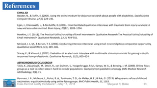 33Margaret R. RollerDoes the End Justify the Means? – May 17, 2018
EMAIL IDI
Bowker, N., & Tuffin, K. (2004). Using the online medium for discursive research about people with disabilities. Social Science
Computer Review, 22(2), 228–241.
Egan, J., Chenoweth, L., & McAuliffe, D. (2006). Email-facilitated qualitative interviews with traumatic brain injury survivors: A
new and accessible method. Brain Injury, 20(12), 1283–1294.
Hawkins, J. E. (2018). The Practical Utility Suitability of Email Interviews in Qualitative Research The Practical Utility Suitability of
Email Interviews in Qualitative Research, 23(2), 493–501.
McCoyd, J. L. M., & Kerson, T. S. (2006). Conducting intensive interviews using email: A serendipitous comparative opportunity.
Qualitative Social Work, 5(3), 389–406.
Stacey, K., & Vincent, J. (2011). Evaluation of an electronic interview with multimedia stimulus materials for gaining in depth
responses from professionals. Qualitative Research, 11(5), 605–624.
ASYNCHRONOUS FOCUS GROUP
Tates, K., Zwaanswijk, M., Otten, R., van Dulmen, S., Hoogerbrugge, P. M., Kamps, W. A., & Bensing, J. M. (2009). Online focus
groups as a tool to collect data in hard-to-include populations: Examples from paediatric oncology. BMC Medical Research
Methodology, 9(1), 15.
Harmsen, I. A., Mollema, L., Ruiter, R. A., Paulussen, T. G., de Melker, H. E., & Kok, G. (2013). Why parents refuse childhood
vaccination: a qualitative study using online focus groups. BMC Public Health, 13, 1183.
References
 
