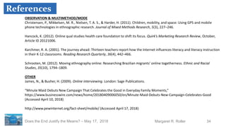 34Margaret R. RollerDoes the End Justify the Means? – May 17, 2018
OBSERVATION & MULTIMETHOD/MODE
Christensen, P., Mikkelsen, M. R., Nielsen, T. A. S., & Harder, H. (2011). Children, mobility, and space: Using GPS and mobile
phone technologies in ethnographic research. Journal of Mixed Methods Research, 5(3), 227–246.
Hancock, K. (2012). Online qual studies health care foundation to shift its focus. Quirk’s Marketing Research Review, October,
Article ID 20121006.
Karchmer, R. A. (2001). The journey ahead: Thirteen teachers report how the Internet influences literacy and literacy instruction
in their K-12 classrooms. Reading Research Quarterly, 36(4), 442–466.
Schrooten, M. (2012). Moving ethnography online: Researching Brazilian migrants’ online togetherness. Ethnic and Racial
Studies, 35(10), 1794–1809.
OTHER
James, N., & Busher, H. (2009). Online interviewing. London: Sage Publications.
“Minute Maid Debuts New Campaign That Celebrates the Good in Everyday Family Moments,”
https://www.businesswire.com/news/home/20180409006050/en/Minute-Maid-Debuts-New-Campaign-Celebrates-Good
(Accessed April 10, 2018)
http://www.pewinternet.org/fact-sheet/mobile/ (Accessed April 17, 2018)
References
 