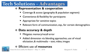 7Margaret R. RollerDoes the End Justify the Means? – May 17, 2018
Tech Solutions – Advantages
 Representation & cooperation
 Coverage & access (geography & population segment)
 Convenience & flexibility for participants
 Appropriate for sensitive topics
 Relevant form of communication, esp., for certain demographics
 Data accuracy & depth
 Mitigates memory/recall error
 Added dimension via blending approaches, use of visual
elicitation, & multimedia – text, video, images
 Efficient use of resources
 