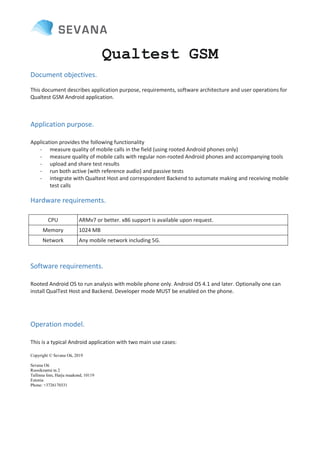 Copyright © Sevana Oü, 2019
Sevana Oü
Roosikrantsi tn 2
Tallinna linn, Harju maakond, 10119
Estonia
Phone: +3726170331
Qualtest GSM
Document objectives.
This document describes application purpose, requirements, software architecture and user operations for
Qualtest GSM Android application.
Application purpose.
Application provides the following functionality
- measure quality of mobile calls in the field (using rooted Android phones only)
- measure quality of mobile calls with regular non-rooted Android phones and accompanying tools
- upload and share test results
- run both active (with reference audio) and passive tests
- integrate with Qualtest Host and correspondent Backend to automate making and receiving mobile
test calls
Hardware requirements.
CPU ARMv7 or better. x86 support is available upon request.
Memory 1024 MB
Network Any mobile network including 5G.
Software requirements.
Rooted Android OS to run analysis with mobile phone only. Android OS 4.1 and later. Optionally one can
install QualTest Host and Backend. Developer mode MUST be enabled on the phone.
Operation model.
This is a typical Android application with two main use cases:
 