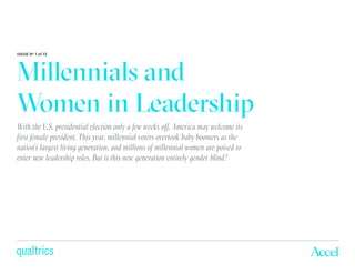Millennials and
Women in Leadership
ISSUE No
1 of 13
With the U.S. presidential election only a few weeks off, America may welcome its
first female president. This year, millennial voters overtook baby boomers as the
nation’s largest living generation, and millions of millennial women are poised to
enter new leadership roles. But is this new generation entirely gender blind?
 