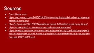 Sources
● Crunchbase.com
● https://techcrunch.com/2013/03/02/the-story-behind-qualtrics-the-next-great-e
nterprise-company/
● http://fortune.com/2017/04/12/qualtrics-raises-180-million-in-no-hurry-to-ipo/
● https://www.qualtrics.com/what-is-experience-management/
● https://www.prnewswire.com/news-releases/qualtrics-groundbreaking-experie
nce-management-launch-makes-it-possible-for-organizations-to-close-experie
nce-gap-300419650.html
 