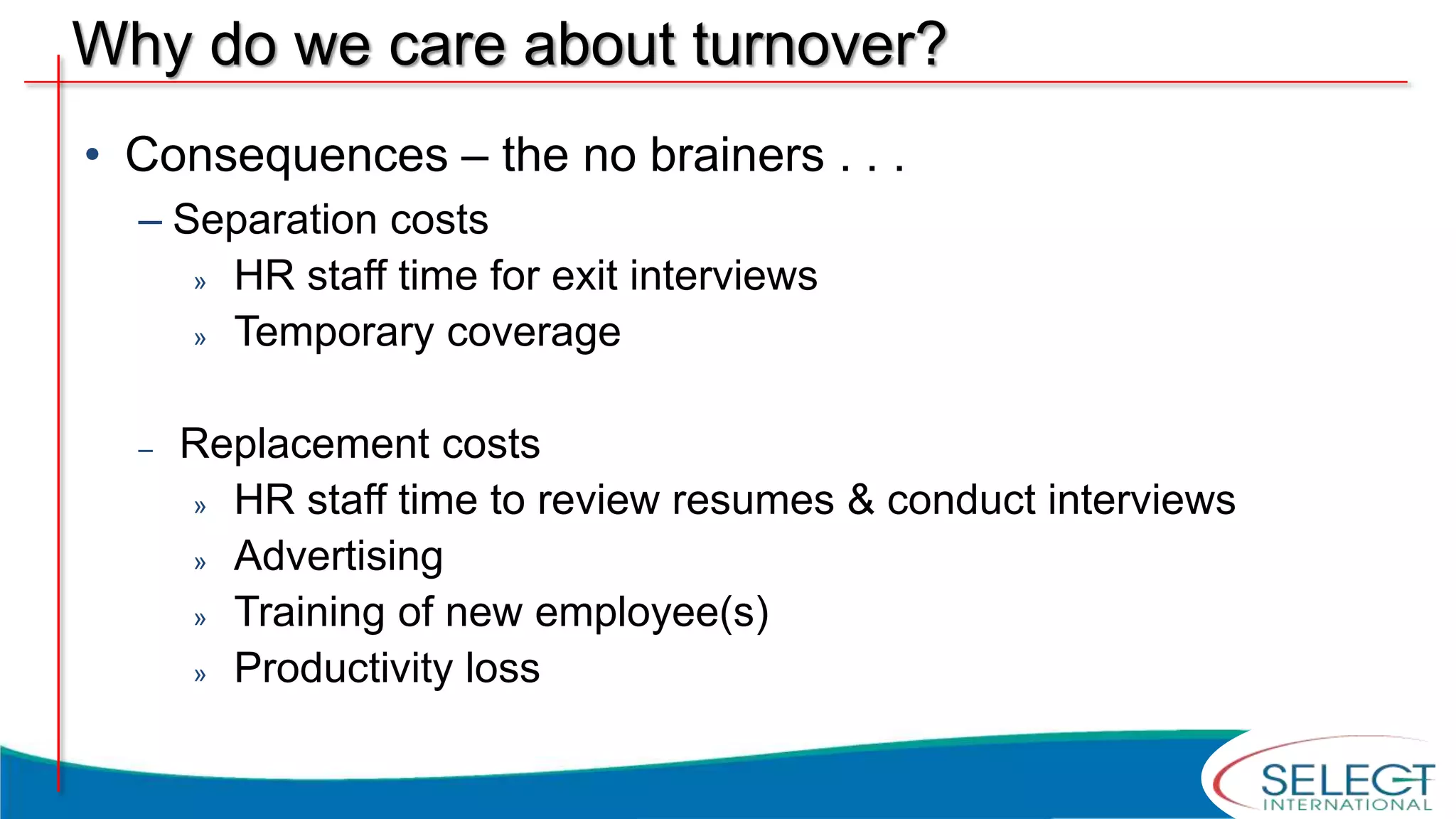 Why do we care about turnover?
• Consequences – the no brainers . . .
– Separation costs
» HR staff time for exit interviews
» Temporary coverage
– Replacement costs
» HR staff time to review resumes & conduct interviews
» Advertising
» Training of new employee(s)
» Productivity loss
 