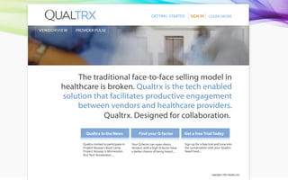 GETTING STARTED            SIGN IN        LEARN MORE


V E ND OR VI E W   PROVIDER PULSE




                 The traditional face-to-face selling model in
            healthcare is broken. Qualtrx is the tech enabled
            solution that facilitates productive engagement
                 between vendors and healthcare providers.
                        Qualtrx. Designed for collaboration.

                        Qualtrx In the News                    Find your Q-factor              Get a free Trial Today

                      Qualtrx invited to participate in   Your Q-factor can open doors.        Sign up for a free trial and tune into
                      Project Skyway’s Boot Camp.         Vendors with a high Q-factor have    the conversation with your Qualtrx
                      Project Skyway, is Minnesota’s      a better chance of being heard....   Need Feed....
                      rst Tech Accelerator.....




                                                                                                                    copyright © 2011 Qualtrx, Inc.
 