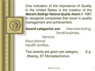 One indication of the importance of Quality in the United States is the creation of the  Malcolm Baldrige National Quality Award  in 1987 to recognize companies that excel in quality management and achievement. Award categories are :  Manufacturing,  Small business,  Service,  Educational  Health entities.   Two awards are given per category.  E.g. : Boeing, ST Microelectronics   