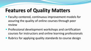  Faculty-centered, continuous improvement models for
assuring the quality of online courses through peer
review
 Professional development workshops and certification
courses for instructors and online learning professionals
 Rubrics for applying quality standards to course design
Features of Quality Matters
 
