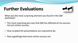 Further Evaluations
What was the most surprising element you found in the QM
workshop?
 The most surprising part was that QM has affected all my courses,
not just online courses.
 How scripted the presentations are required to be.
 How appallingly bad some online courses are.
 