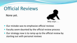 Official Reviews
 Our mistake was to emphasize official reviews
 Faculty seem daunted by the official review process
 Our strategy now is to ramp up to the official review by
starting out with personal reviews
None yet.
Baby steps . . .
 
