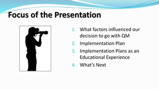 Focus of the Presentation
1. What factors influenced our
decision to go with QM
2. Implementation Plan
3. Implementation Plans as an
Educational Experience
4. What’s Next
 