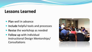 Lessons Learned
 Plan well in advance
 Include helpful tools and processes
 Revise the workshop as needed
 Follow up with individual
Instructional Design Mentorships/
Consultations
 
