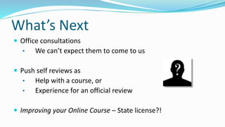 What’s Next
 Office consultations
• We can’t expect them to come to us
 Push self reviews as
• Help with a course, or
• Experience for an official review
 Improving your Online Course – State license?!
 
