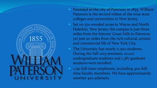  Founded in the city of Paterson in 1855, William
Paterson is the second oldest of the nine state
colleges and universities in New Jersey.
 Set on 370 wooded acres in Wayne and North
Haledon, New Jersey, the campus is just three
miles from the historic Great Falls in Paterson
yet just 20 miles from the rich cultural, artistic
and commercial life of New York City.
 The University has nearly 11,500 students.
During the Fall 2013 semester, 10,027
undergraduate students and 1,387 graduate
students were enrolled.
 1,150 full-time employees, including 400 full-
time faculty members. We have approximately
another 400 adjuncts.
 