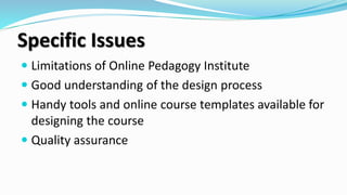 Specific Issues
 Limitations of Online Pedagogy Institute
 Good understanding of the design process
 Handy tools and online course templates available for
designing the course
 Quality assurance
 