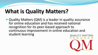 What is Quality Matters?
 Quality Matters (QM) is a leader in quality assurance
for online education and has received national
recognition for its peer-based approach to
continuous improvement in online education and
student learning
 