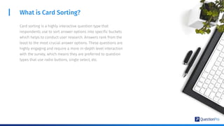 What is Card Sorting?
Card sorting is a highly interactive question type that
respondents use to sort answer options into specific buckets
which helps to conduct user research. Answers rank from the
least to the most crucial answer options. These questions are
highly engaging and require a more in-depth level interaction
with the survey, which means they are preferred to question
types that use radio buttons, single select, etc.
 