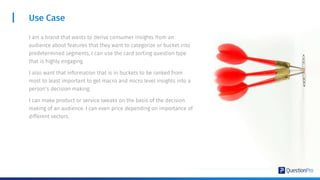Use Case
I am a brand that wants to derive consumer insights from an
audience about features that they want to categorize or bucket into
predetermined segments, I can use the card sorting question type
that is highly engaging.
I also want that information that is in buckets to be ranked from
most to least important to get macro and micro level insights into a
person’s decision making.
I can make product or service tweaks on the basis of the decision
making of an audience. I can even price depending on importance of
different vectors.
 
