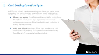 Card Sorting Question Type
Card Sorting allows the respondent to group items into two or more
categories, and simultaneously rank the items within those groups.
● Closed-card sorting: Predefined card categories for respondents
to use from. This question type is generally used when the
audience are promoters of the brand so the data collection is
from a mature audience.
● Open-card sorting: Users can define their own buckets. This
question type is generally used when the audience know the
brand but aren’t necessarily brand promoters.
 