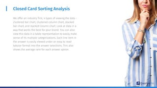 Closed Card Sorting Analysis
We offer an industry first, 4 types of viewing the data -
clustered bar chart, clustered column chart, stacked
bar chart, and stacked column chart. Look at data in a
way that works the best for your brand. You can also
view this data in a table representation to easily make
sense of its multiple categorizations. Each line item in
the answer is easily viewed under an easy to read
tabular format into the answer selections. This also
shows the average rank for each answer option.
 