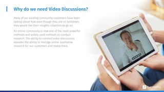 Many of our existing community customers have been
talking about how even though they are on lockdown,
they would like their insights collection to go on.
An online community is now one of the most powerful
methods and widely used methods to conduct
research. The ability to conduct video discussions
elevates the ability to manage online qualitative
research for our customers and researchers.
Why do we need Video Discussions?
 